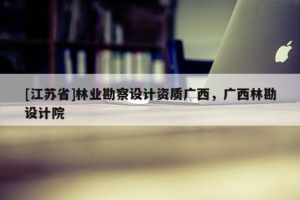[江蘇省]林業(yè)勘察設(shè)計資質(zhì)廣西，廣西林勘設(shè)計院