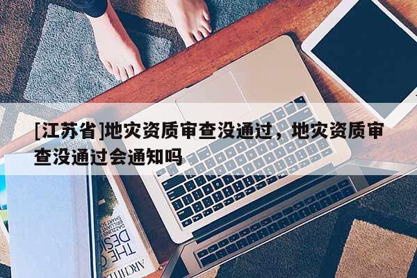 [江蘇省]地災資質審查沒通過，地災資質審查沒通過會通知嗎