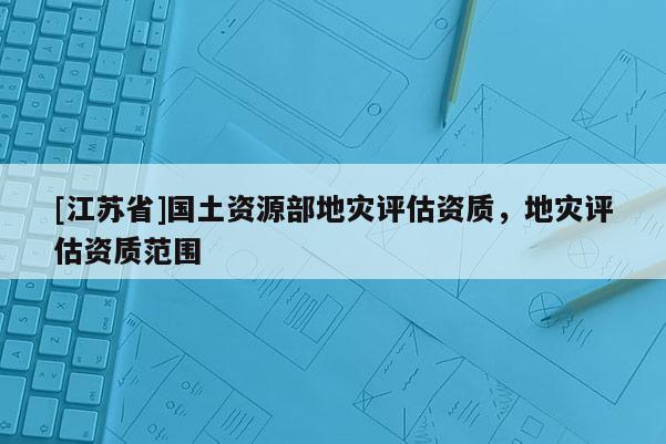 [江蘇省]國(guó)土資源部地災(zāi)評(píng)估資質(zhì)，地災(zāi)評(píng)估資質(zhì)范圍