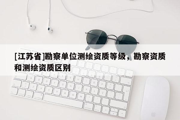 [江蘇省]勘察單位測(cè)繪資質(zhì)等級(jí)，勘察資質(zhì)和測(cè)繪資質(zhì)區(qū)別
