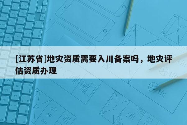 [江蘇省]地災(zāi)資質(zhì)需要入川備案嗎，地災(zāi)評估資質(zhì)辦理