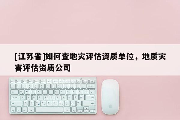 [江蘇省]如何查地災評估資質單位，地質災害評估資質公司