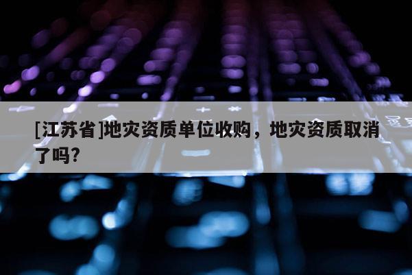 [江蘇省]地災資質單位收購，地災資質取消了嗎?