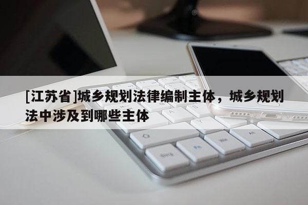 [江蘇省]城鄉規劃法律編制主體，城鄉規劃法中涉及到哪些主體