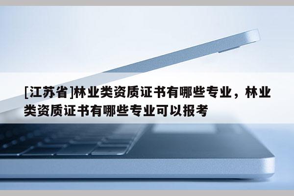 [江蘇省]林業類資質證書有哪些專業，林業類資質證書有哪些專業可以報考