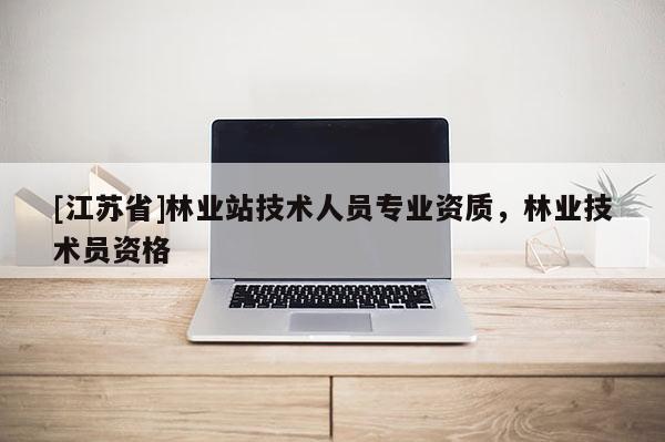 [江蘇省]林業(yè)站技術(shù)人員專業(yè)資質(zhì)，林業(yè)技術(shù)員資格