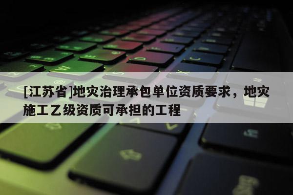 [江蘇省]地災(zāi)治理承包單位資質(zhì)要求，地災(zāi)施工乙級資質(zhì)可承擔(dān)的工程