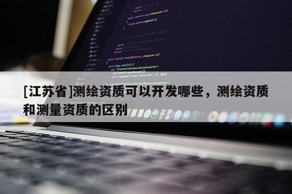 [江蘇省]測繪資質可以開發哪些，測繪資質和測量資質的區別