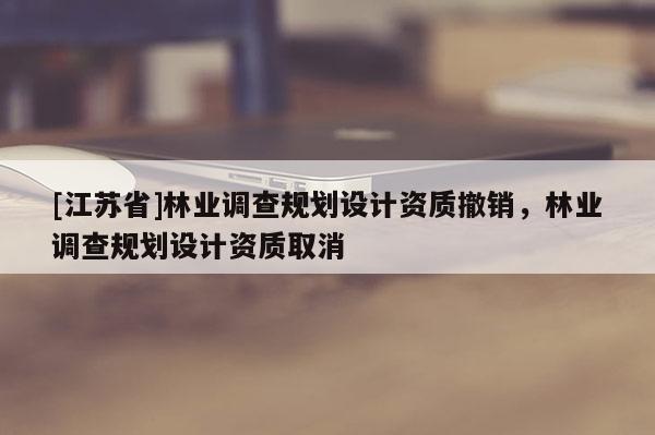 [江蘇省]林業(yè)調(diào)查規(guī)劃設(shè)計(jì)資質(zhì)撤銷，林業(yè)調(diào)查規(guī)劃設(shè)計(jì)資質(zhì)取消