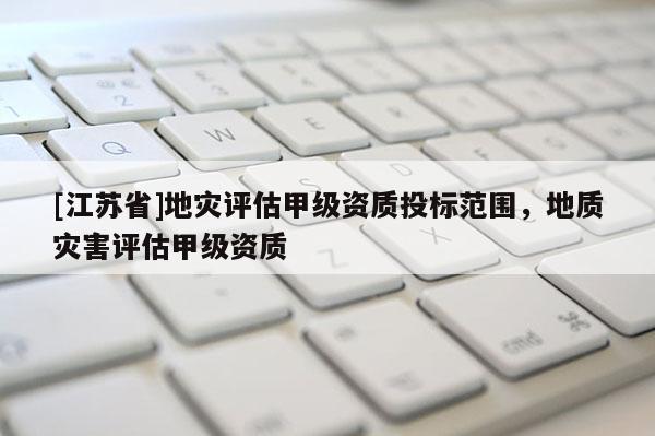 [江蘇省]地災(zāi)評估甲級資質(zhì)投標范圍，地質(zhì)災(zāi)害評估甲級資質(zhì)