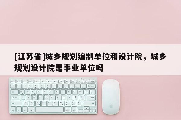 [江蘇省]城鄉規劃編制單位和設計院，城鄉規劃設計院是事業單位嗎