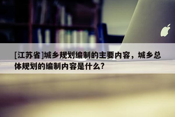 [江蘇省]城鄉規劃編制的主要內容，城鄉總體規劃的編制內容是什么?