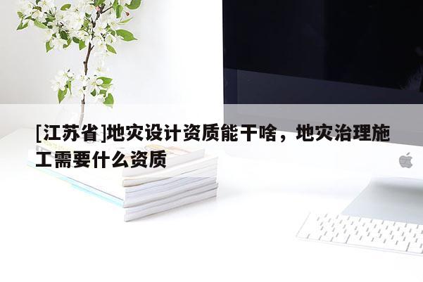 [江蘇省]地災(zāi)設(shè)計(jì)資質(zhì)能干啥，地災(zāi)治理施工需要什么資質(zhì)