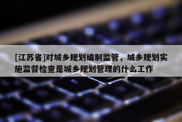 [江蘇省]對城鄉規劃編制監管，城鄉規劃實施監督檢查是城鄉規劃管理的什么工作