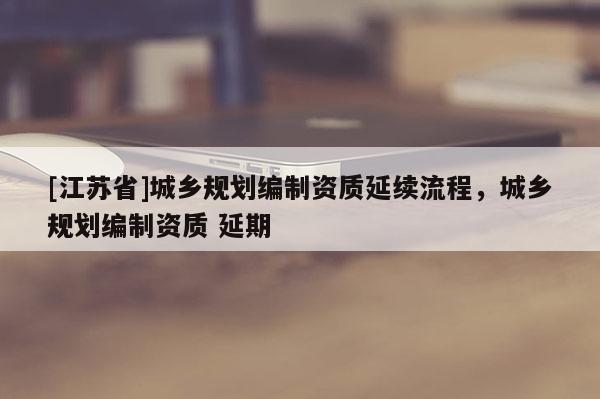[江蘇省]城鄉(xiāng)規(guī)劃編制資質(zhì)延續(xù)流程，城鄉(xiāng)規(guī)劃編制資質(zhì) 延期