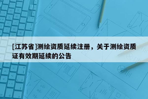 [江蘇省]測繪資質延續注冊，關于測繪資質證有效期延續的公告
