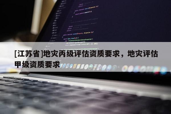 [江蘇省]地災丙級評估資質要求，地災評估甲級資質要求