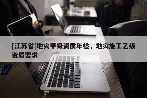 [江蘇省]地災甲級資質年檢，地災施工乙級資質要求
