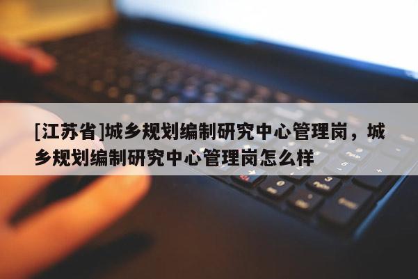 [江蘇省]城鄉(xiāng)規(guī)劃編制研究中心管理崗，城鄉(xiāng)規(guī)劃編制研究中心管理崗怎么樣