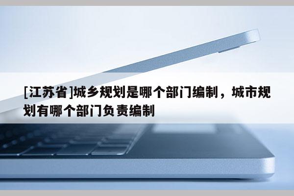 [江蘇省]城鄉(xiāng)規(guī)劃是哪個(gè)部門編制，城市規(guī)劃有哪個(gè)部門負(fù)責(zé)編制