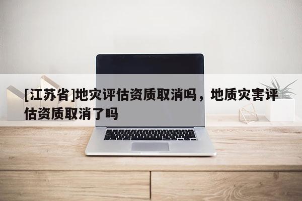[江蘇省]地災評估資質取消嗎，地質災害評估資質取消了嗎