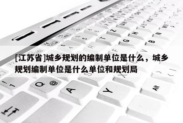 [江蘇省]城鄉規劃的編制單位是什么，城鄉規劃編制單位是什么單位和規劃局