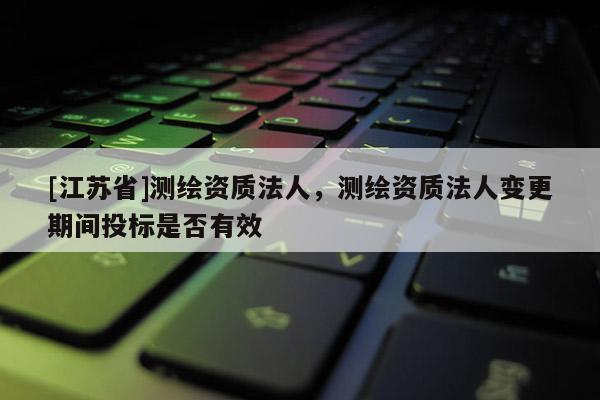 [江蘇省]測繪資質法人，測繪資質法人變更期間投標是否有效