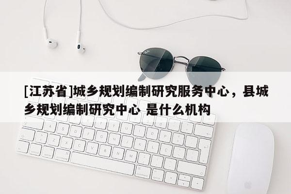 [江蘇省]城鄉(xiāng)規(guī)劃編制研究服務(wù)中心，縣城鄉(xiāng)規(guī)劃編制研究中心 是什么機構(gòu)