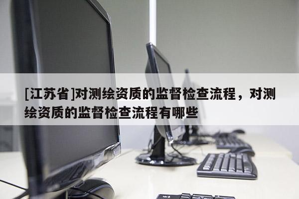 [江蘇省]對測繪資質的監督檢查流程，對測繪資質的監督檢查流程有哪些