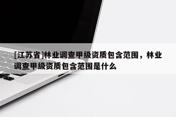 [江蘇省]林業(yè)調查甲級資質包含范圍，林業(yè)調查甲級資質包含范圍是什么