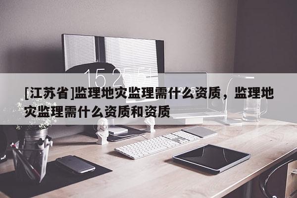 [江蘇省]監(jiān)理地災(zāi)監(jiān)理需什么資質(zhì)，監(jiān)理地災(zāi)監(jiān)理需什么資質(zhì)和資質(zhì)