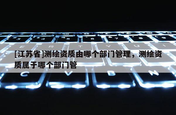 [江蘇省]測繪資質由哪個部門管理，測繪資質屬于哪個部門管