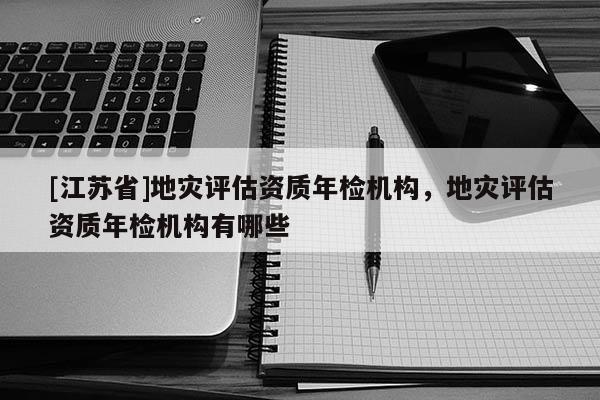 [江蘇省]地災評估資質年檢機構，地災評估資質年檢機構有哪些