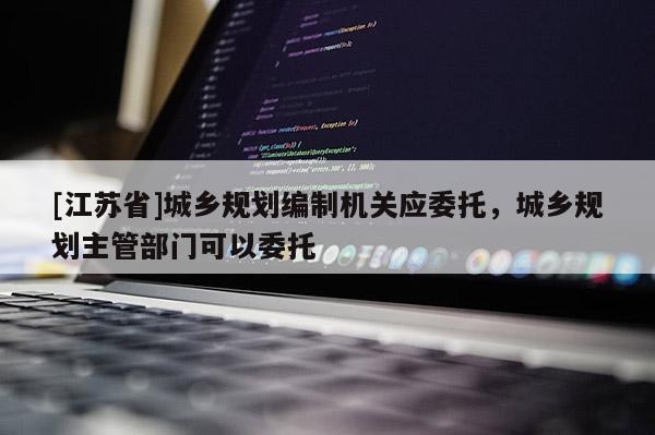 [江蘇省]城鄉規劃編制機關應委托，城鄉規劃主管部門可以委托