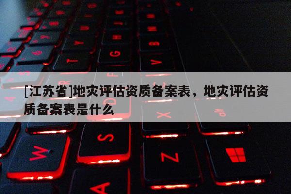 [江蘇省]地災(zāi)評(píng)估資質(zhì)備案表，地災(zāi)評(píng)估資質(zhì)備案表是什么