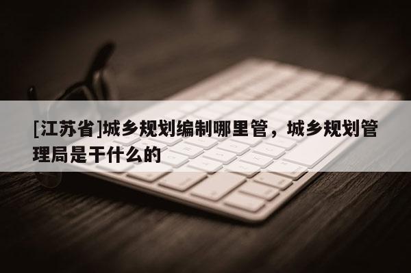 [江蘇省]城鄉(xiāng)規(guī)劃編制哪里管，城鄉(xiāng)規(guī)劃管理局是干什么的
