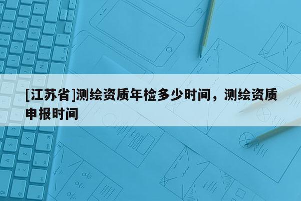 [江蘇省]測繪資質年檢多少時間，測繪資質申報時間
