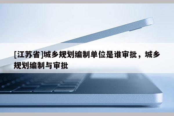 [江蘇省]城鄉規劃編制單位是誰審批，城鄉規劃編制與審批