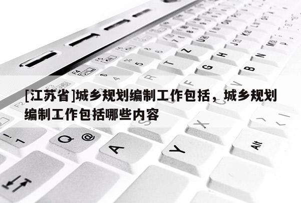 [江蘇省]城鄉規劃編制工作包括，城鄉規劃編制工作包括哪些內容