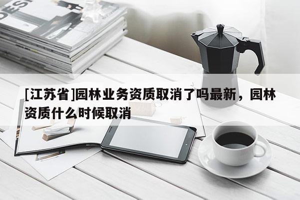 [江蘇省]園林業務資質取消了嗎最新，園林資質什么時候取消
