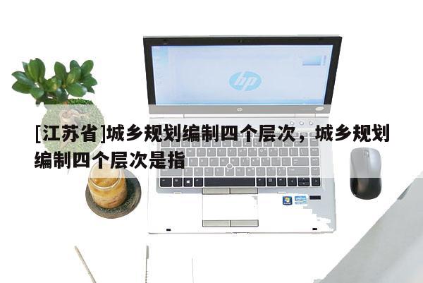 [江蘇省]城鄉(xiāng)規(guī)劃編制四個層次，城鄉(xiāng)規(guī)劃編制四個層次是指