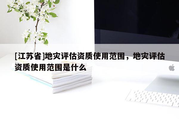 [江蘇省]地災評估資質使用范圍，地災評估資質使用范圍是什么