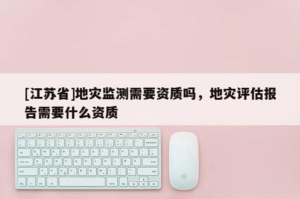 [江蘇省]地災監測需要資質嗎，地災評估報告需要什么資質