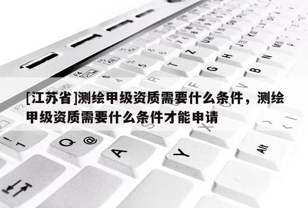 [江蘇省]測繪甲級資質需要什么條件，測繪甲級資質需要什么條件才能申請