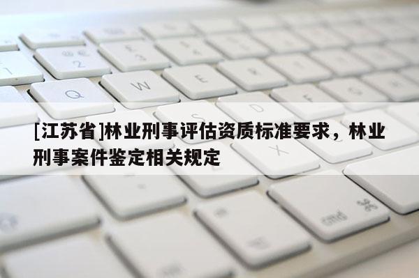 [江蘇省]林業(yè)刑事評估資質(zhì)標(biāo)準(zhǔn)要求，林業(yè)刑事案件鑒定相關(guān)規(guī)定