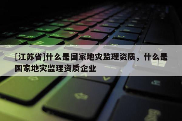 [江蘇省]什么是國家地災監理資質，什么是國家地災監理資質企業