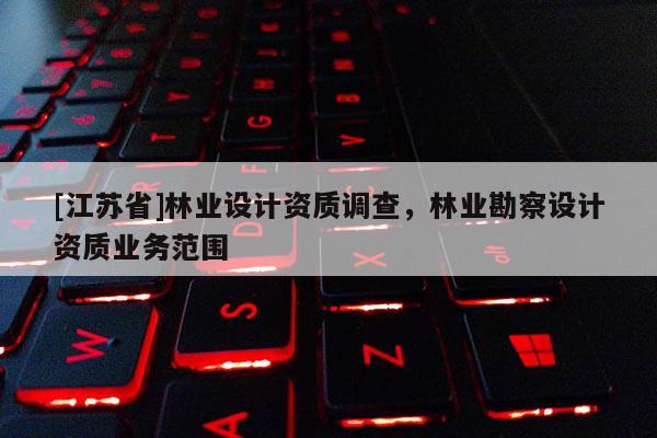 [江蘇省]林業(yè)設(shè)計資質(zhì)調(diào)查，林業(yè)勘察設(shè)計資質(zhì)業(yè)務(wù)范圍
