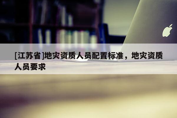 [江蘇省]地災(zāi)資質(zhì)人員配置標(biāo)準(zhǔn)，地災(zāi)資質(zhì)人員要求