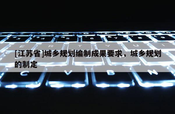 [江蘇省]城鄉規劃編制成果要求，城鄉規劃的制定
