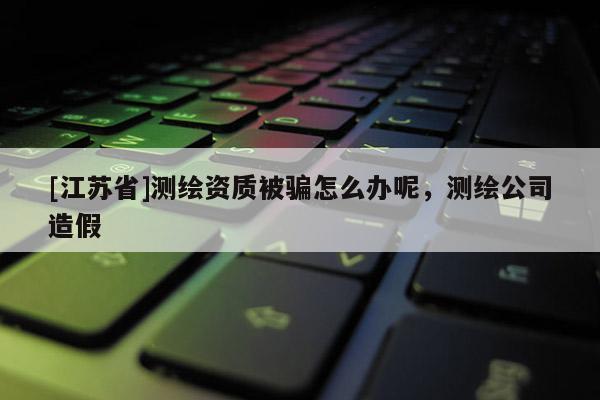 [江蘇省]測繪資質(zhì)被騙怎么辦呢，測繪公司造假
